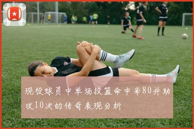现役球员中单场投篮命中率80并助攻10次的传奇表现分析