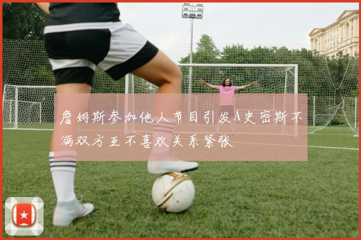 詹姆斯参加他人节目引发A史密斯不满双方互不喜欢关系紧张