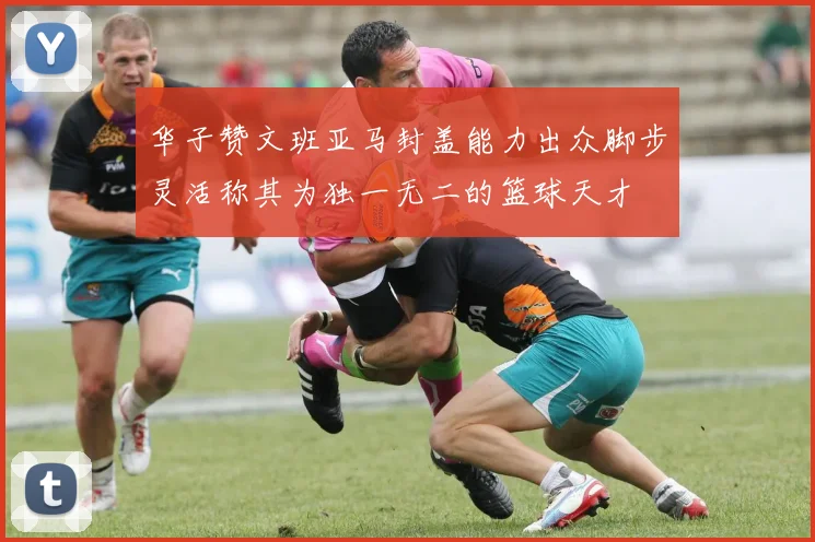 华子赞文班亚马封盖能力出众脚步灵活称其为独一无二的篮球天才