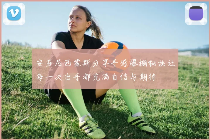 安芬尼西蒙斯分享手感爆棚秘诀让每一次出手都充满自信与期待