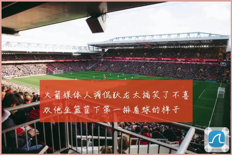 火箭媒体人调侃狄龙太搞笑了不喜欢他坐篮筐下第一排看球的样子