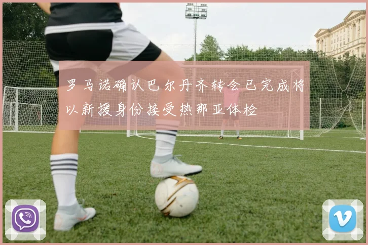 罗马诺确认巴尔丹齐转会已完成将以新援身份接受热那亚体检