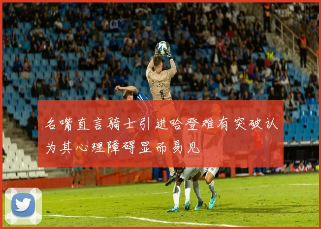 名嘴直言骑士引进哈登难有突破认为其心理障碍显而易见